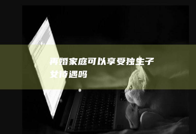 再婚家庭可以享受独生子女待遇吗