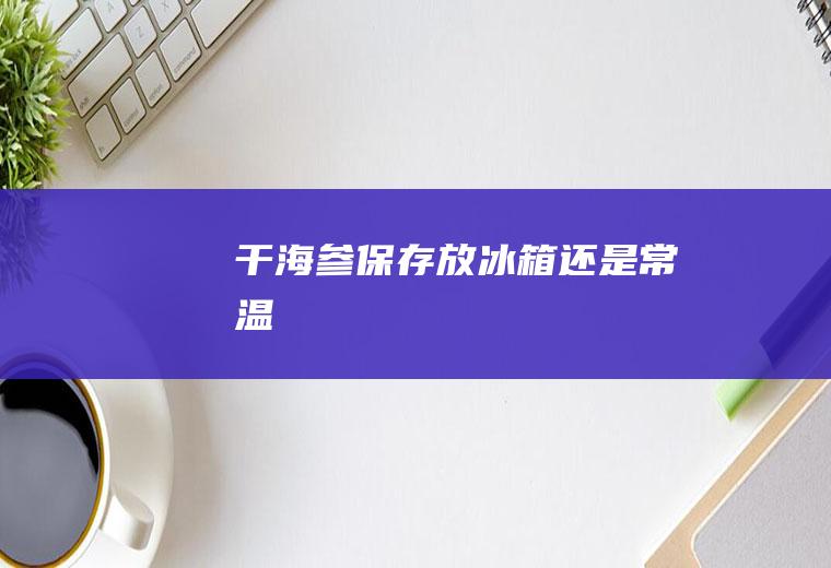 干海参保存放冰箱还是常温