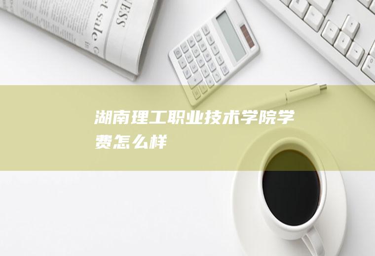 湖南理工职业技术学院学费怎么样