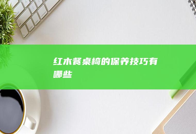 红木餐桌椅的保养技巧有哪些