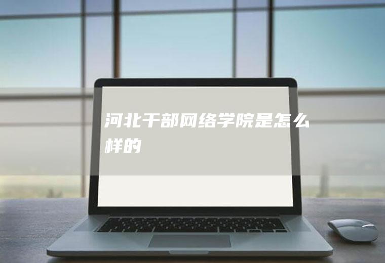河北干部网络学院是怎么样的