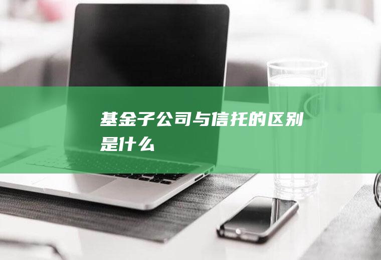 基金子公司与信托的区别是什么