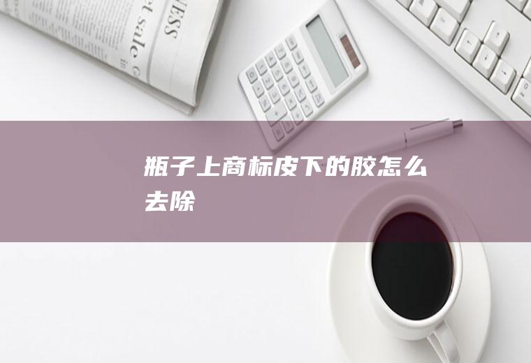 瓶子上商标皮下的胶怎么去除