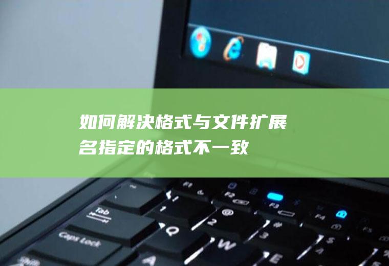 如何解决格式与文件扩展名指定的格式不一致