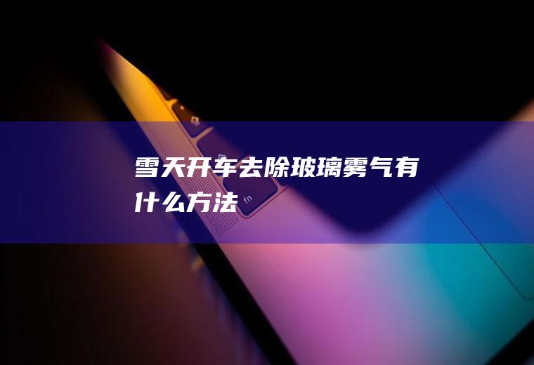 雪天开车去除玻璃雾气有什么方法