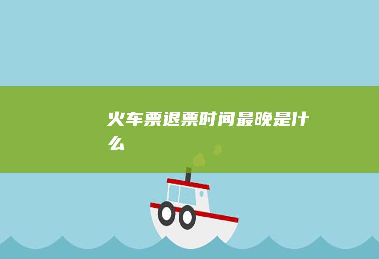 火车票退票时间最晚是什么