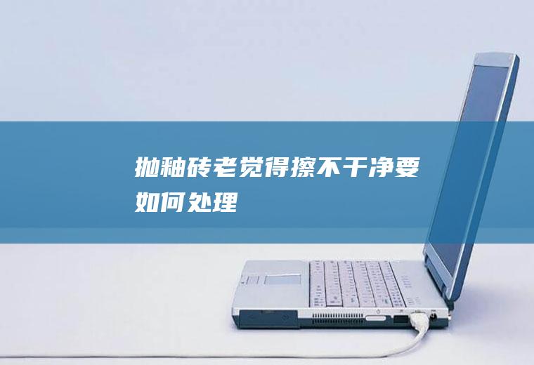 抛釉砖老觉得擦不干净要如何处理