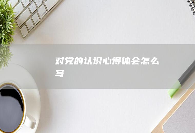 对党的认识心得体会怎么写