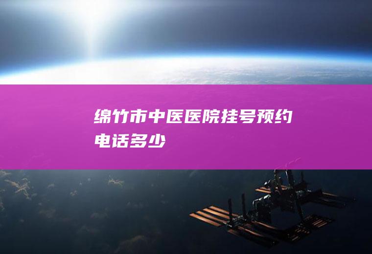 绵竹市中医医院挂号预约电话多少