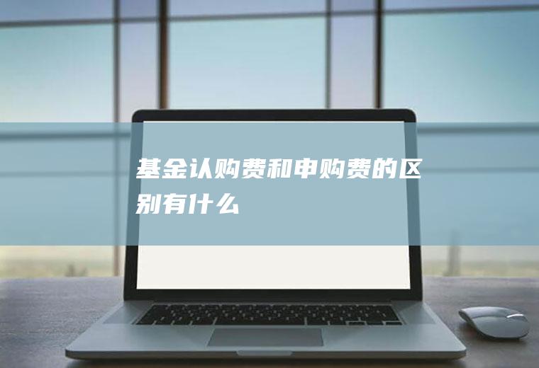 基金认购费和申购费的区别有什么