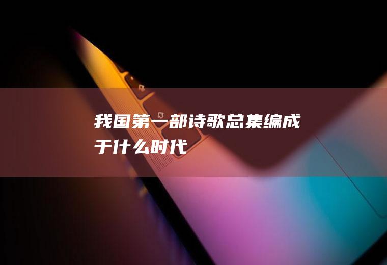 我国第一部诗歌总集编成于什么时代