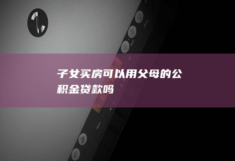 子女买房可以用父母的公积金贷款吗