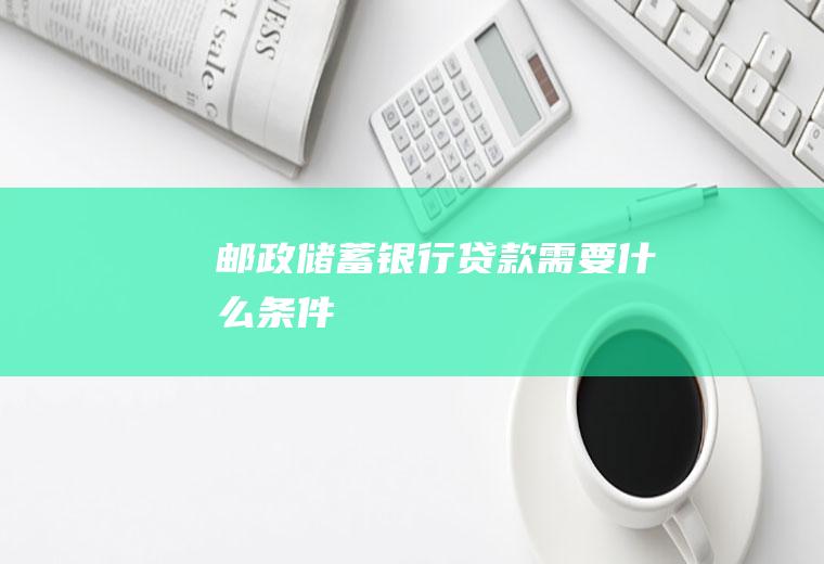 邮政储蓄银行贷款需要什么条件