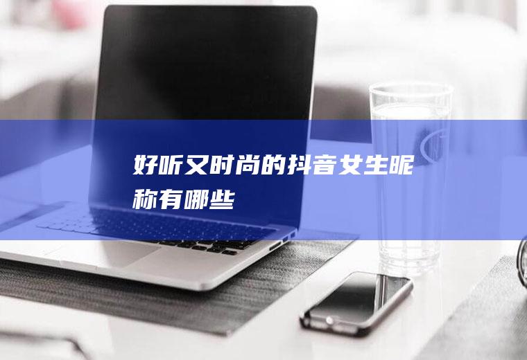 好听又时尚的抖音女生昵称有哪些