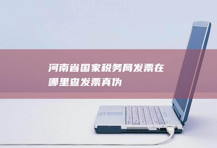 河南省国家税务局发票在哪里查发票真伪