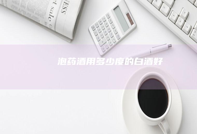 泡药酒用多少度的白酒好