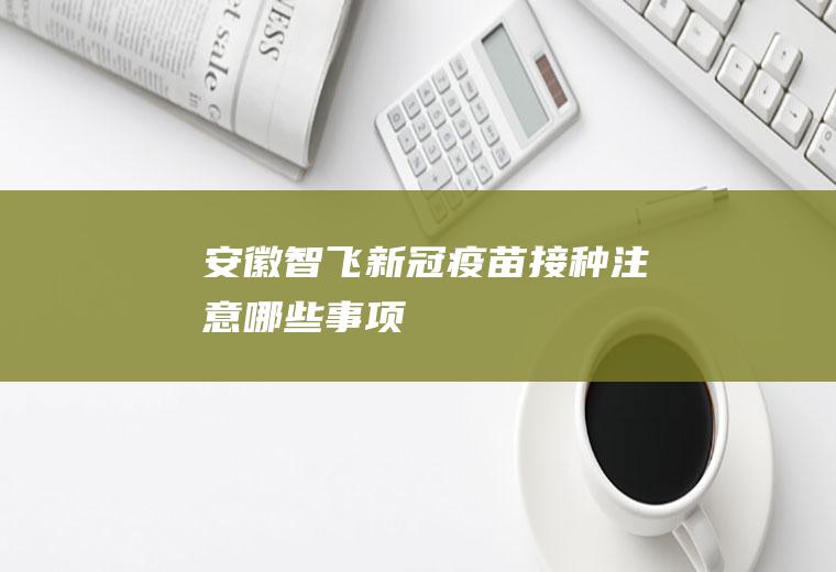 安徽智飞新冠疫苗接种注意哪些事项