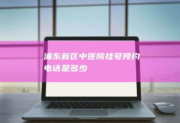 浦东新区中医院挂号预约电话是多少