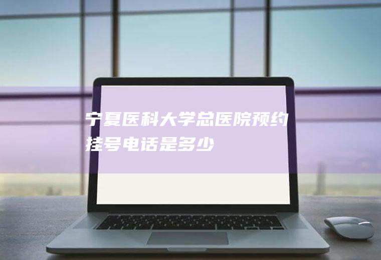 宁夏医科大学总医院预约挂号电话是多少
