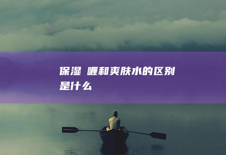 保湿啫喱和爽肤水的区别是什么