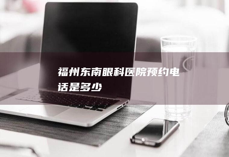 福州东南眼科医院预约电话是多少