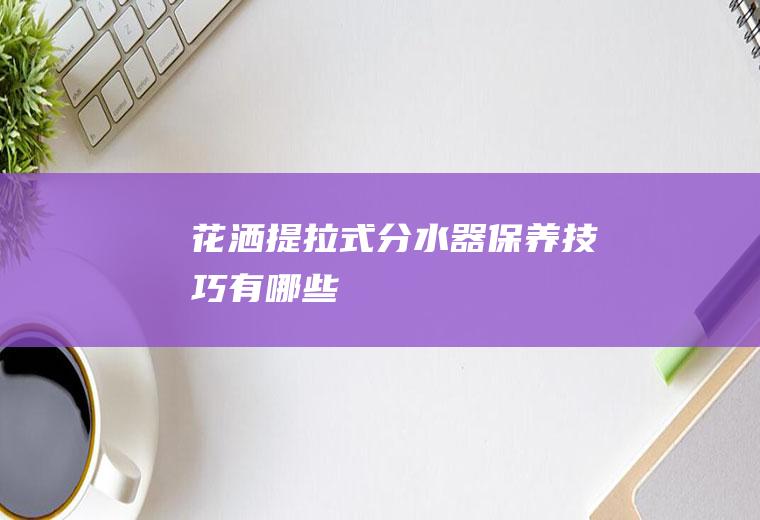 花洒提拉式分水器保养技巧有哪些