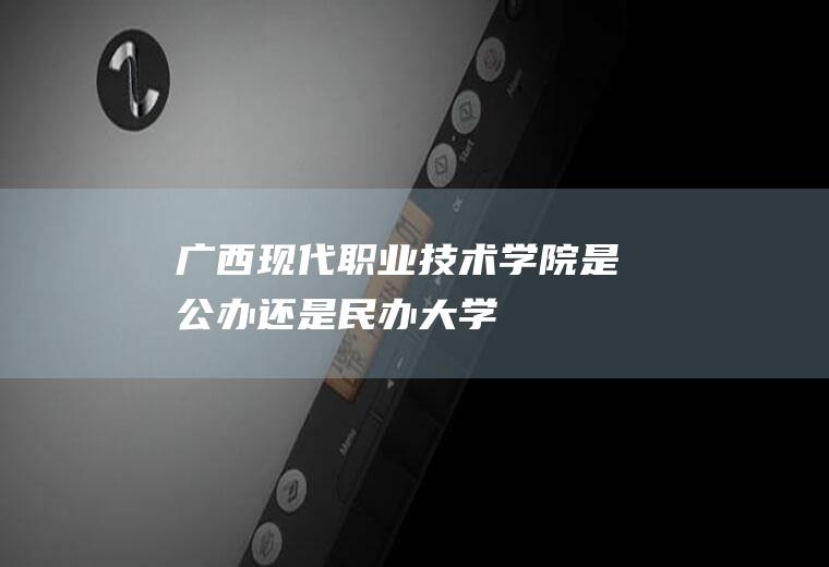 广西现代职业技术学院是公办还是民办大学
