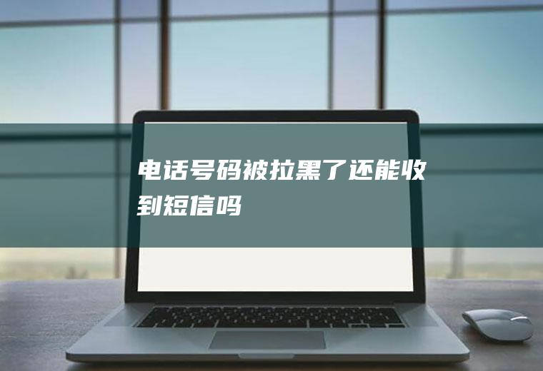 电话号码被拉黑了还能收到短信吗