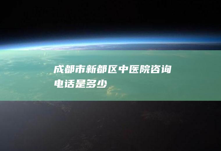 成都市新都区中医院咨询电话是多少