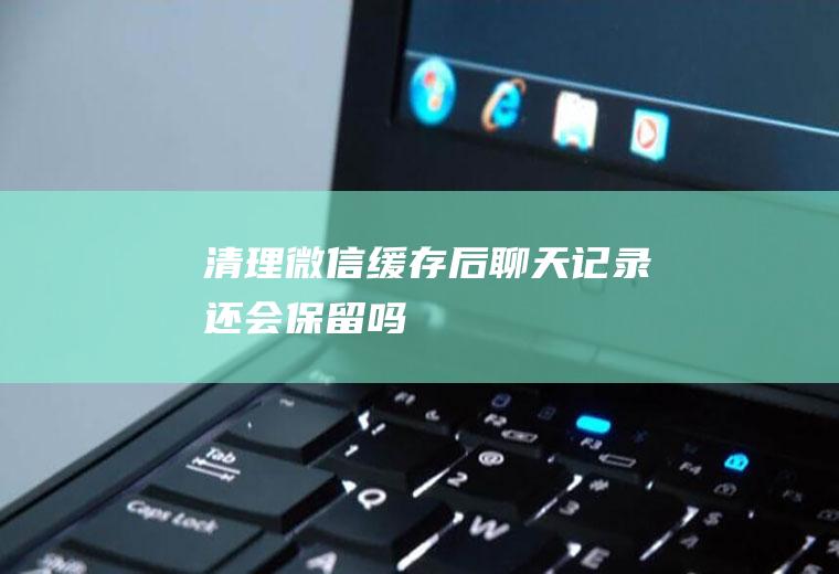 清理微信缓存后聊天记录还会保留吗