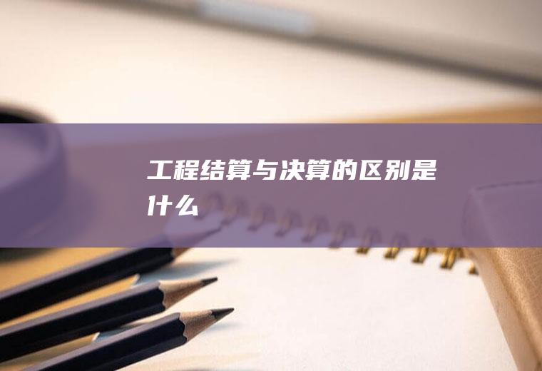 工程结算与决算的区别是什么