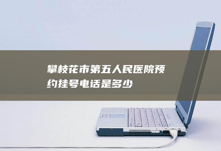 攀枝花市第五人民医院预约挂号电话是多少