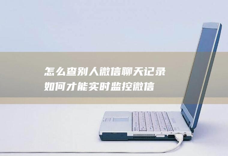 怎么查别人微信聊天记录(如何才能实时监控微信聊天记录这种做法是正确的吗)