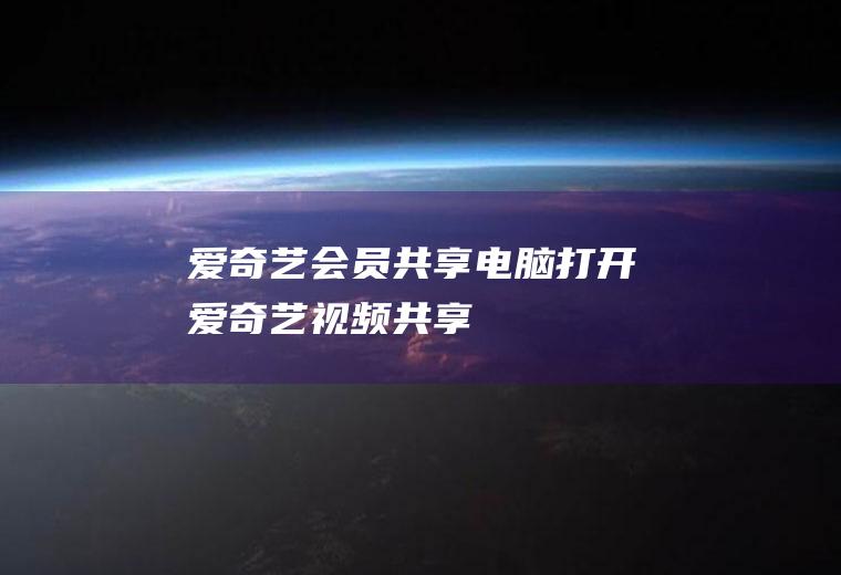爱奇艺会员共享(电脑打开爱奇艺视频共享)