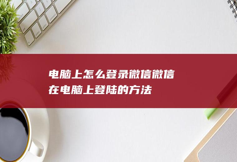 电脑上怎么登录微信(微信在电脑上登陆的方法)