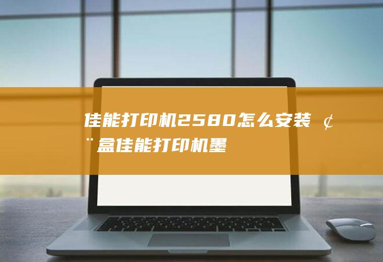 佳能打印机2580怎么安装墨盒(佳能打印机墨水盒如何取出然后安装)