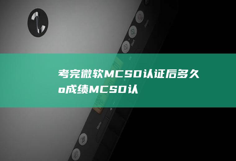 考完微软MCSD认证后多久出成绩(MCSD认证多久知道成绩)