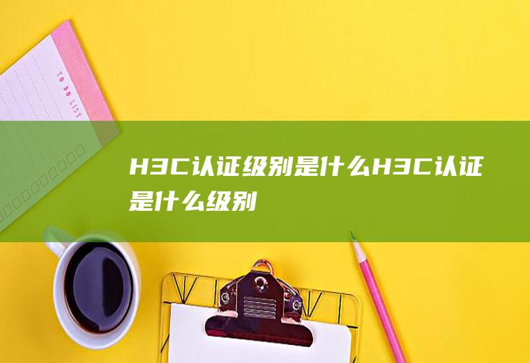 H3C认证级别是什么(H3C认证是什么级别)