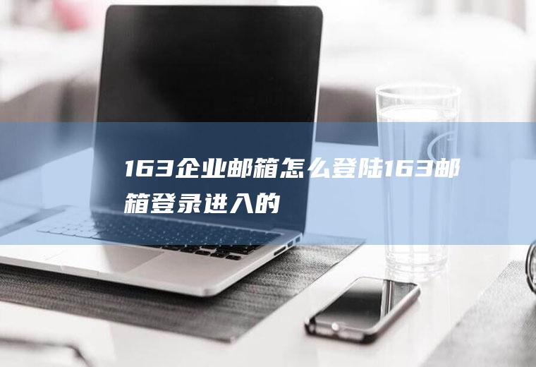 163企业邮箱怎么登陆(163邮箱登录进入的方法)