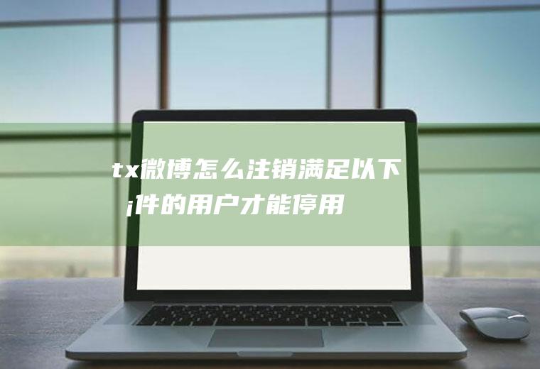 tx微博怎么注销(满足以下条件的用户才能停用微博帐号)