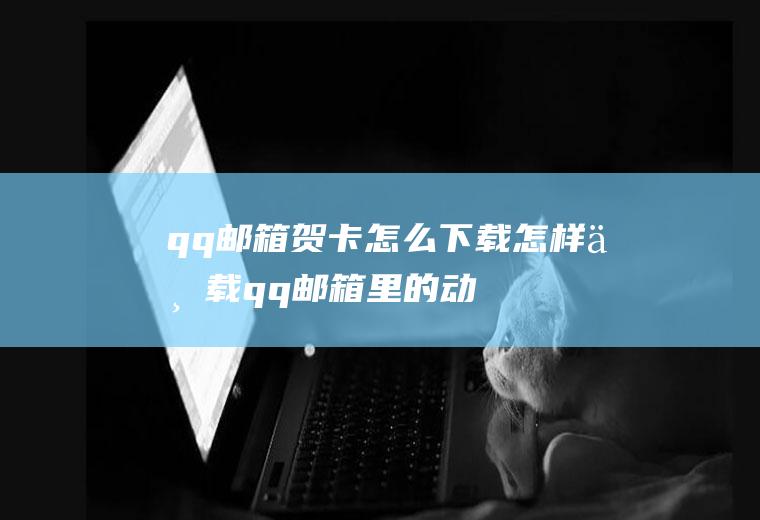 qq邮箱贺卡怎么下载(怎样下载qq邮箱里的动画贺卡吗)