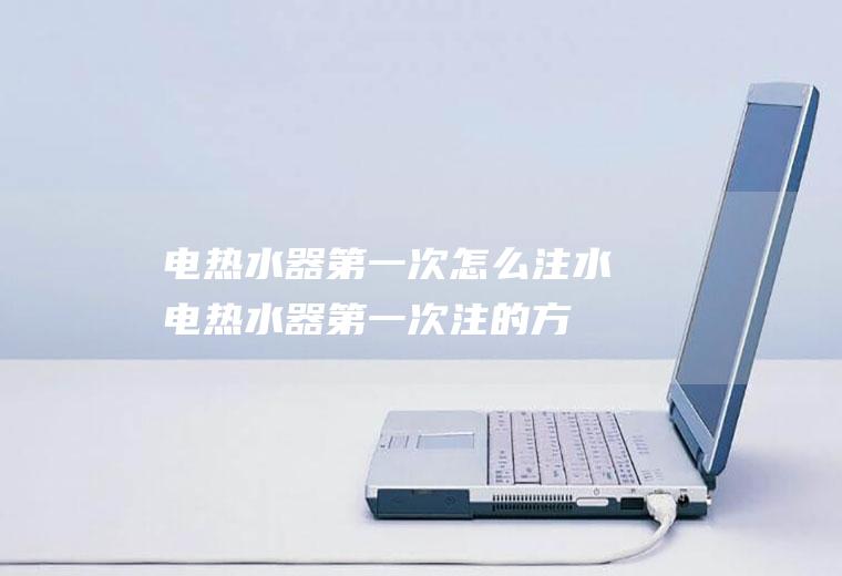 电热水器第一次怎么注水(电热水器第一次注的方法)
