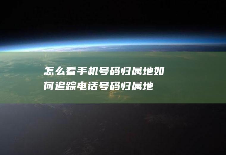 怎么看手机号码归属地(如何追踪电话号码归属地)