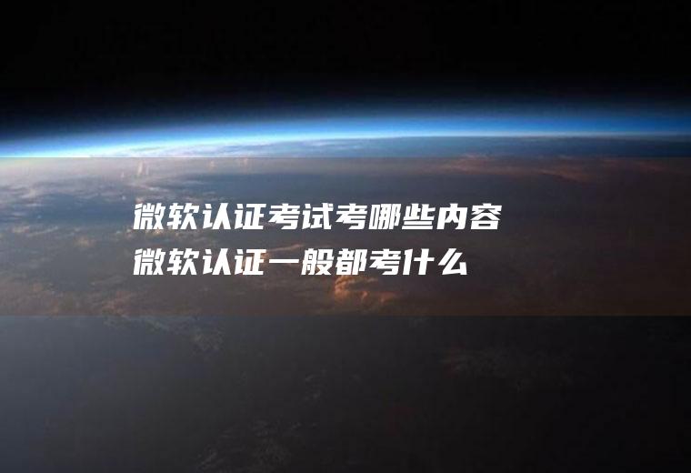 微软认证考试考哪些内容(微软认证一般都考什么内容)