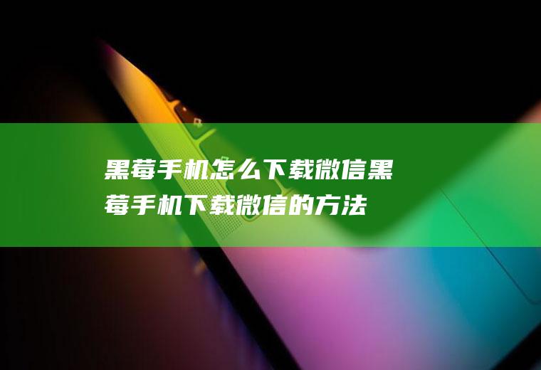 黑莓手机怎么下载微信(黑莓手机下载微信的方法)