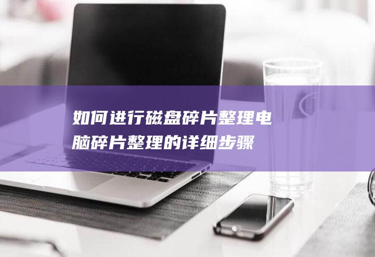 如何进行磁盘碎片整理(电脑碎片整理的详细步骤)