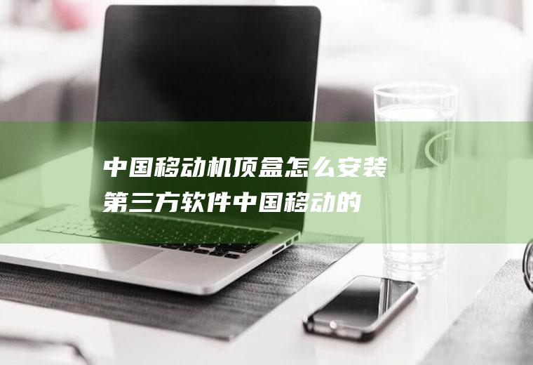 中国移动机顶盒怎么安装第三方软件(中国移动的机顶盒不能安装第三方软件)
