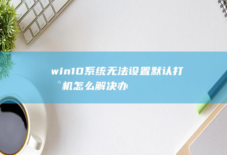 win10系统无法设置默认打印机怎么解决(办公室默认打印机怎么设置)