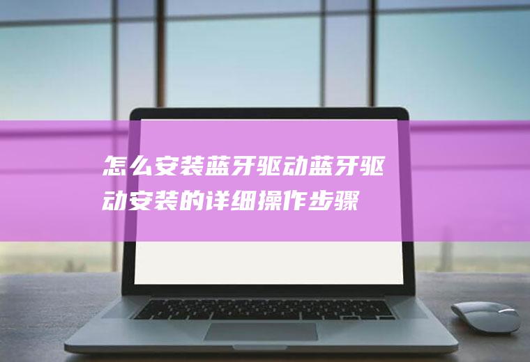 怎么安装蓝牙驱动(蓝牙驱动安装的详细操作步骤)