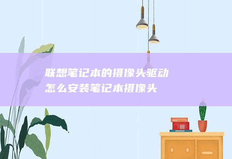 联想笔记本的摄像头驱动怎么安装(笔记本摄像头驱动安装方式)